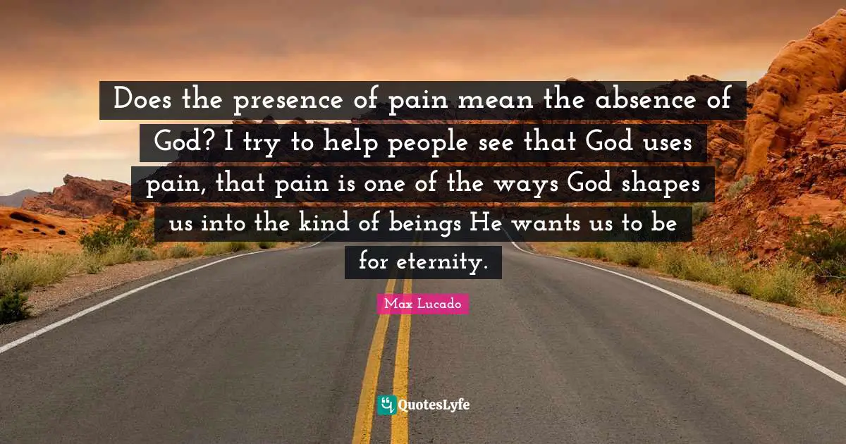 Does the presence of pain mean the absence of God? I try to help people see that God uses pain, that pain is one of the ways God shapes us into the kind of beings He wants us to be for eternity.