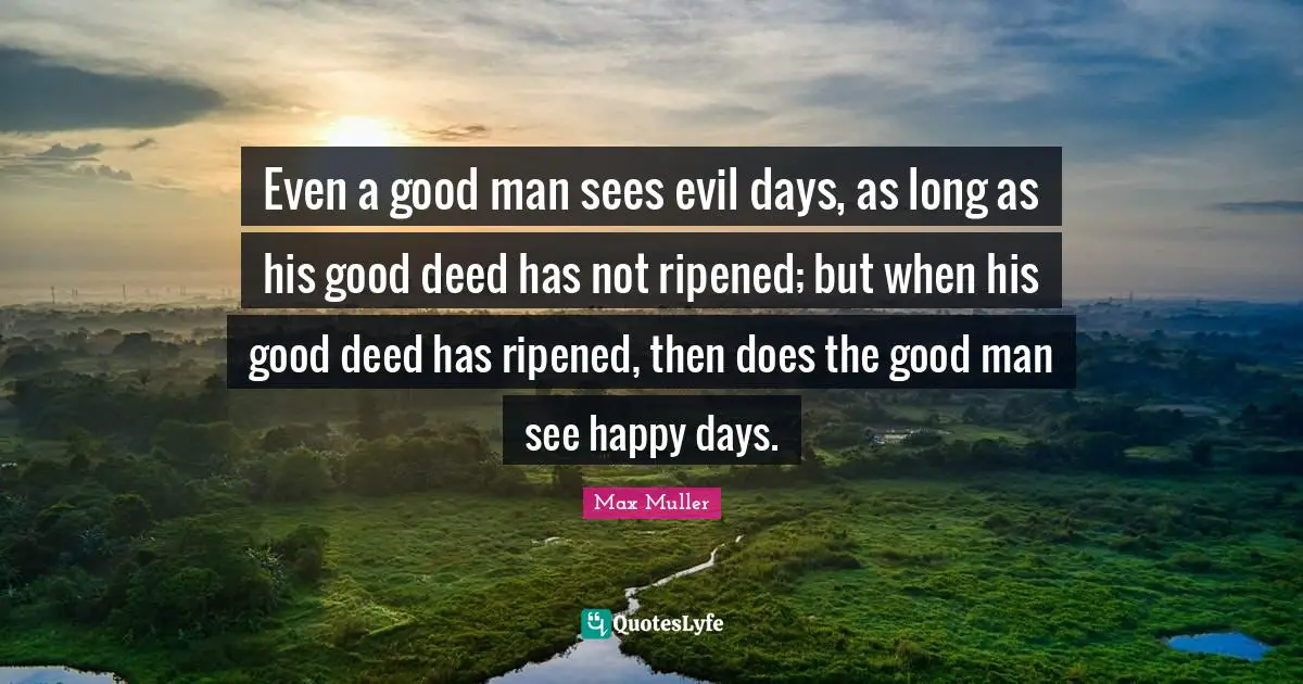 Even a good man sees evil days, as long as his good deed has not ripened; but when his good deed has ripened, then does the good man see happy days.