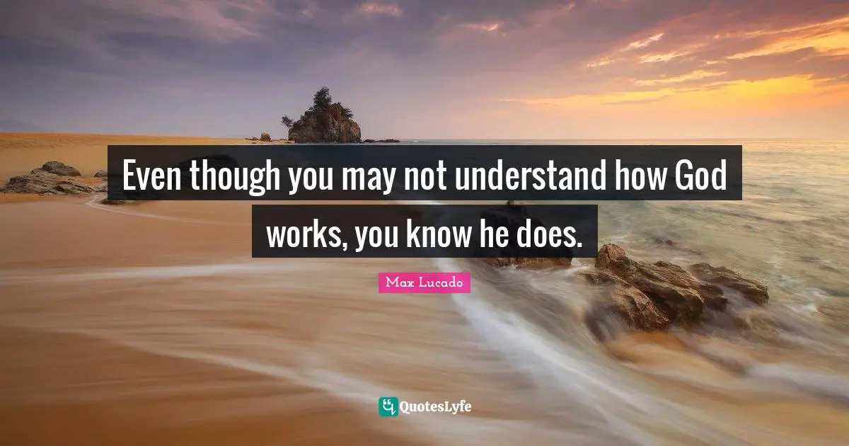 Even though you may not understand how God works, you know he does.