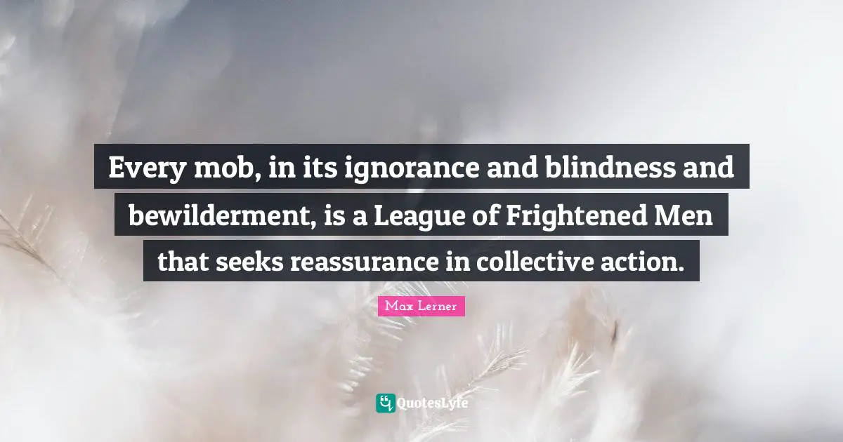 Every mob, in its ignorance and blindness and bewilderment, is a League of Frightened Men that seeks reassurance in collective action.