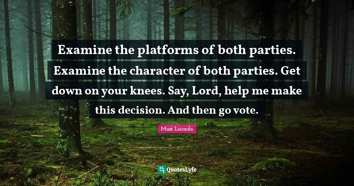 Examine the platforms of both parties. Examine the character of both parties. Get down on your knees. Say, Lord, help me make this decision. And then go vote.