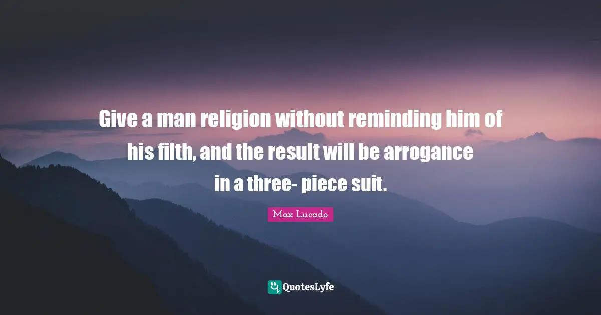 Give a man religion without reminding him of his filth, and the result will be arrogance in a three- piece suit.