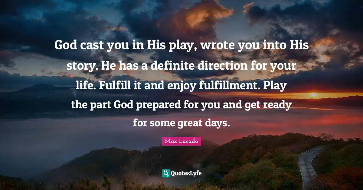 God cast you in His play, wrote you into His story. He has a definite direction for your life. Fulfill it and enjoy fulfillment. Play the part God prepared for you and get ready for some great days.