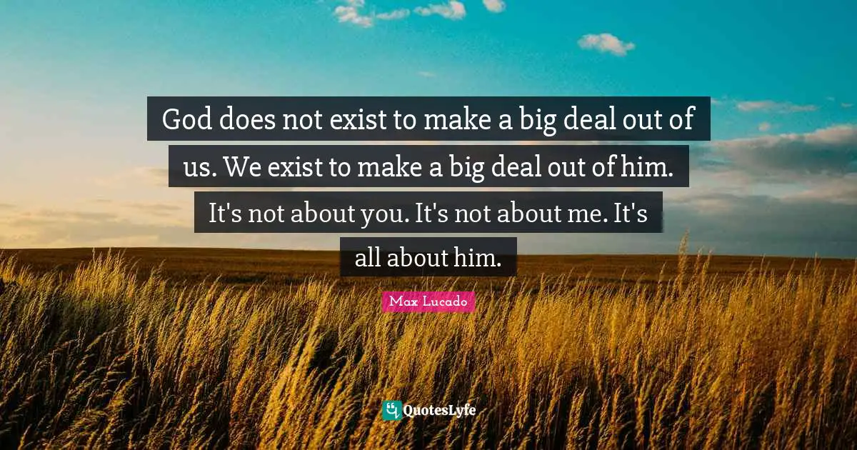 God does not exist to make a big deal out of us. We exist to make a big deal out of him. It's not about you. It's not about me. It's all about him.