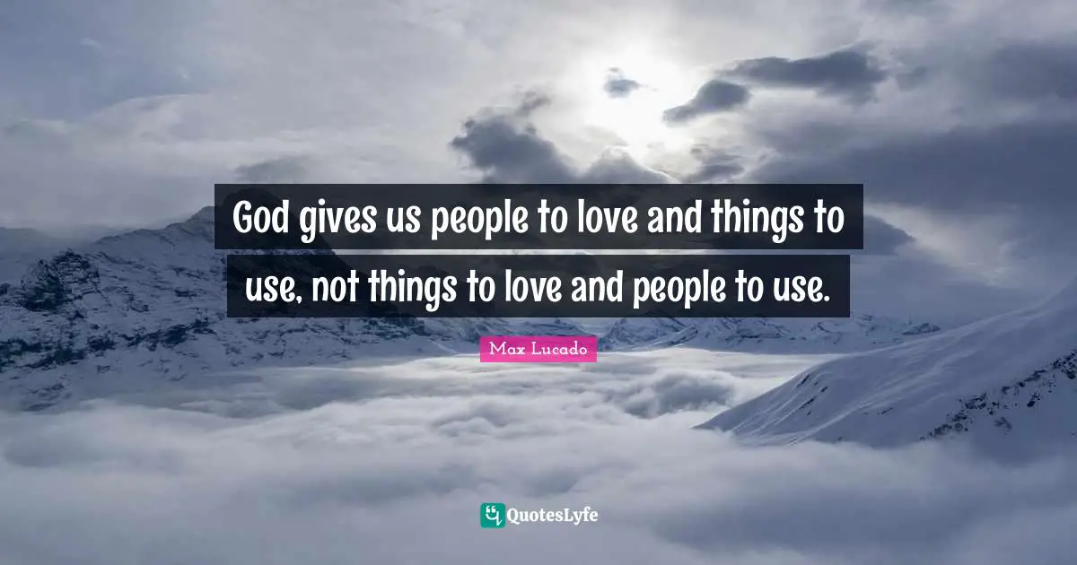 God gives us people to love and things to use, not things to love and people to use.