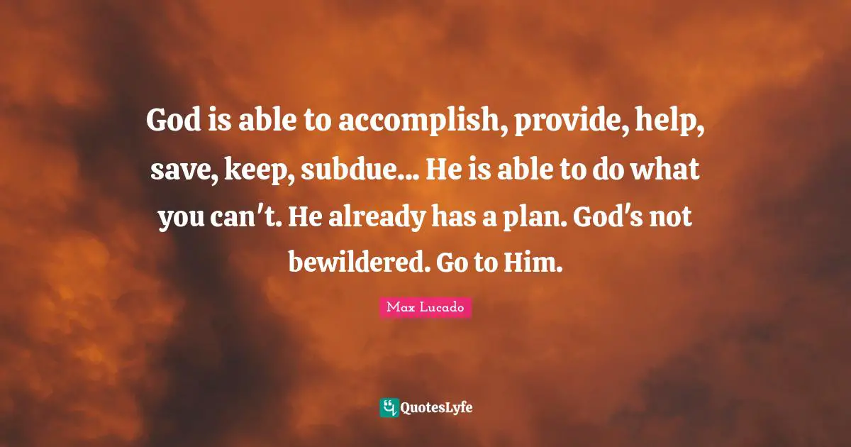 God is able to accomplish, provide, help, save, keep, subdue... He is able to do what you can't. He already has a plan. God's not bewildered. Go to Him.