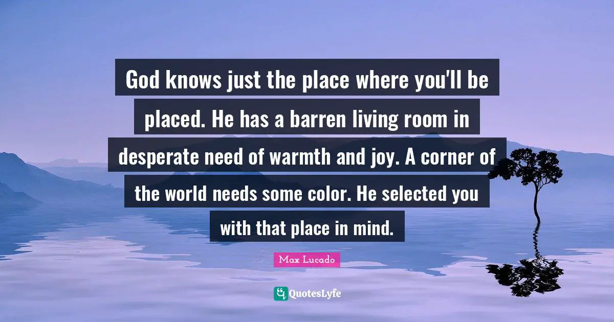 God knows just the place where you'll be placed. He has a barren living room in desperate need of warmth and joy. A corner of the world needs some color. He selected you with that place in mind.