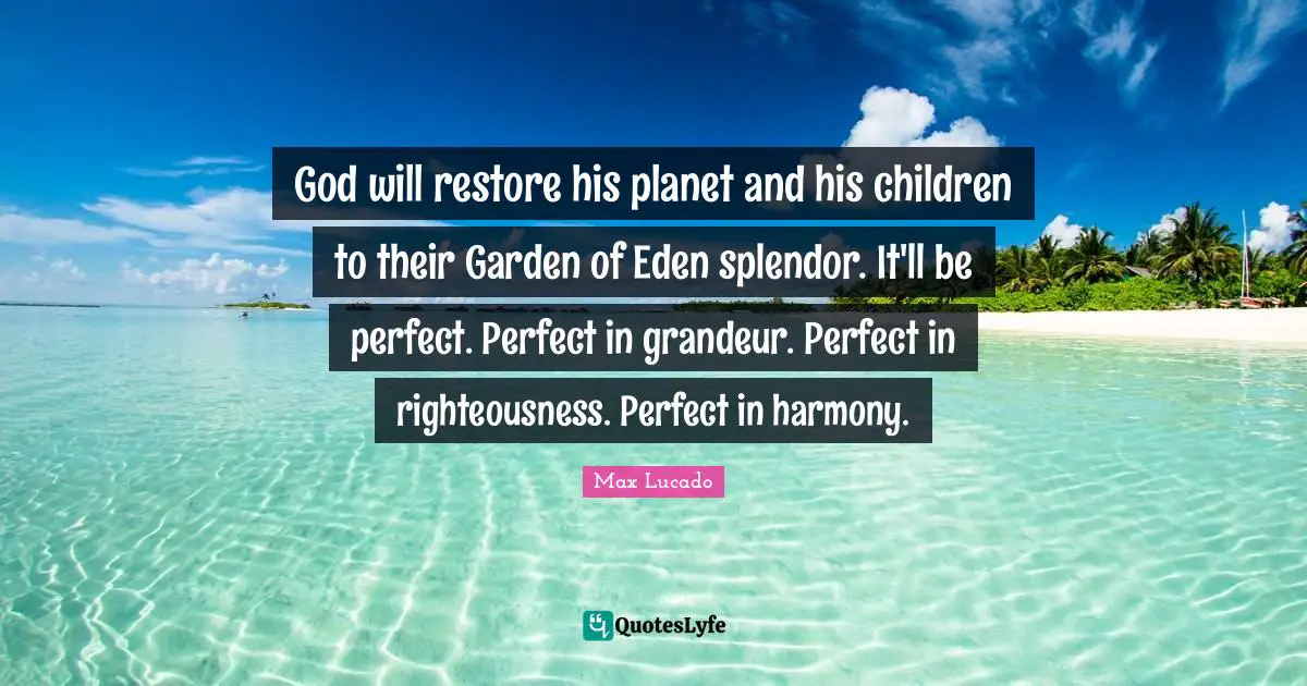 God will restore his planet and his children to their Garden of Eden splendor. It'll be perfect. Perfect in grandeur. Perfect in righteousness. Perfect in harmony.