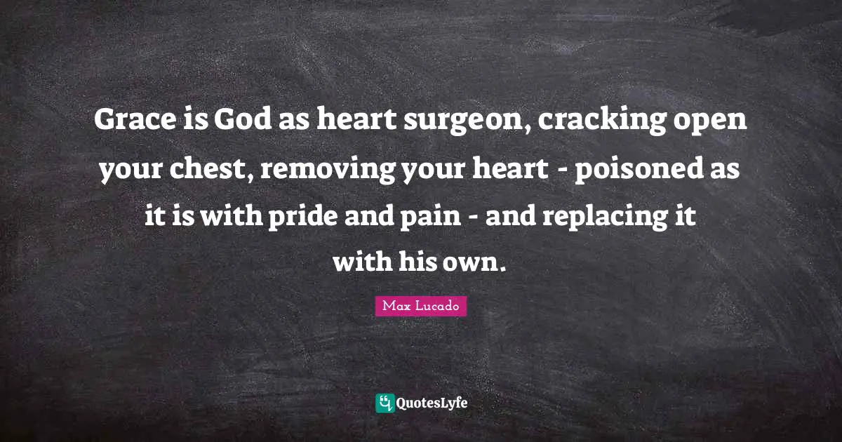 Grace is God as heart surgeon, cracking open your chest, removing your heart - poisoned as it is with pride and pain - and replacing it with his own.