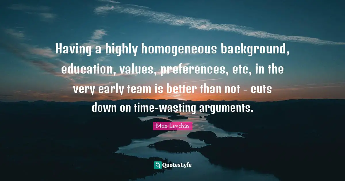 Homogeneous Quotes: "Having a highly homogeneous background, education, values, preferences, etc, in the very early team is better than not - cuts down on time-wasting arguments."