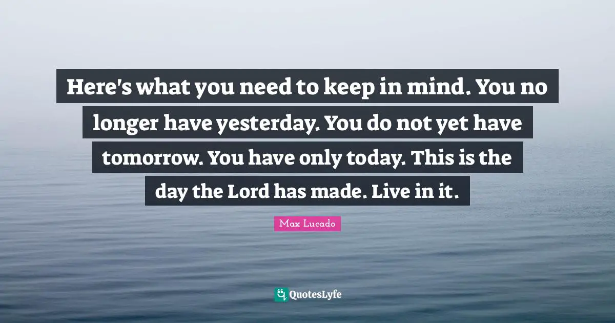 Here's what you need to keep in mind. You no longer have yesterday. You do not yet have tomorrow. You have only today. This is the day the Lord has made. Live in it.