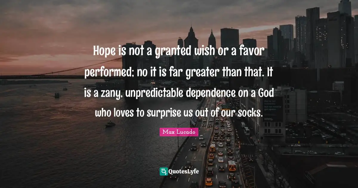 Hope is not a granted wish or a favor performed; no it is far greater than that. It is a zany, unpredictable dependence on a God who loves to surprise us out of our socks.