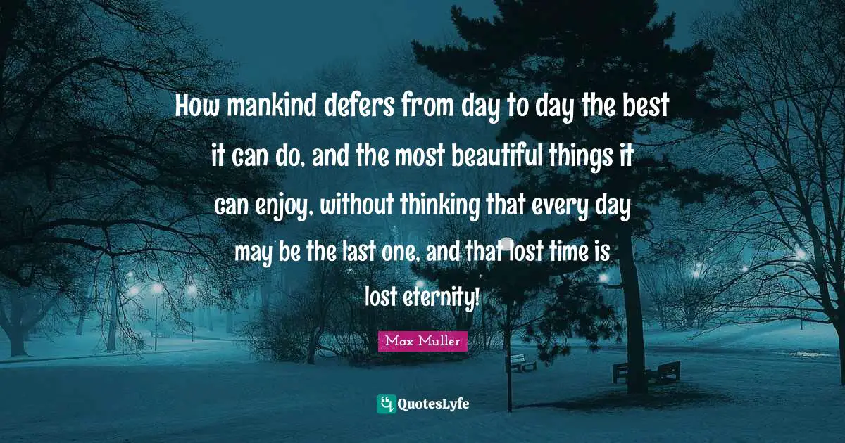 How mankind defers from day to day the best it can do, and the most beautiful things it can enjoy, without thinking that every day may be the last one, and that lost time is lost eternity!