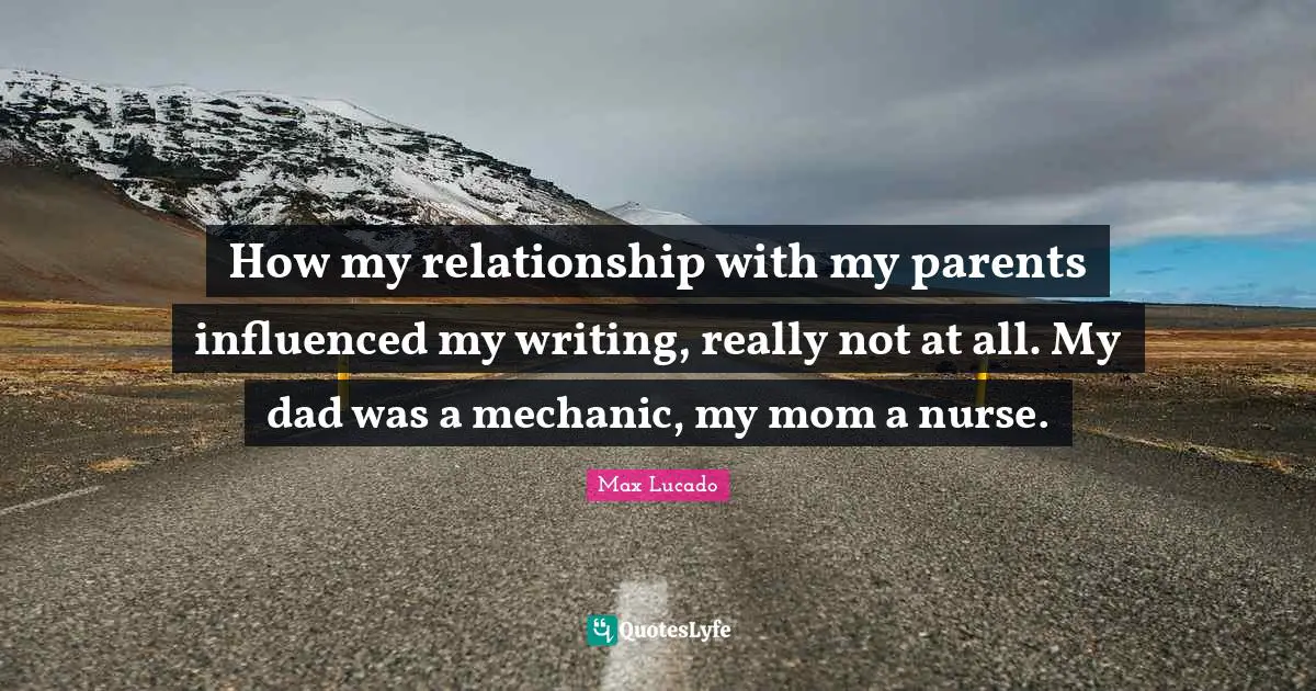 How my relationship with my parents influenced my writing, really not at all. My dad was a mechanic, my mom a nurse.