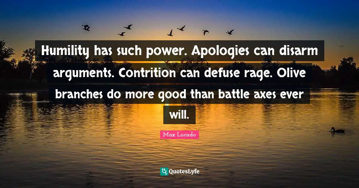 Humility has such power. Apologies can disarm arguments. Contrition can defuse rage. Olive branches do more good than battle axes ever will.