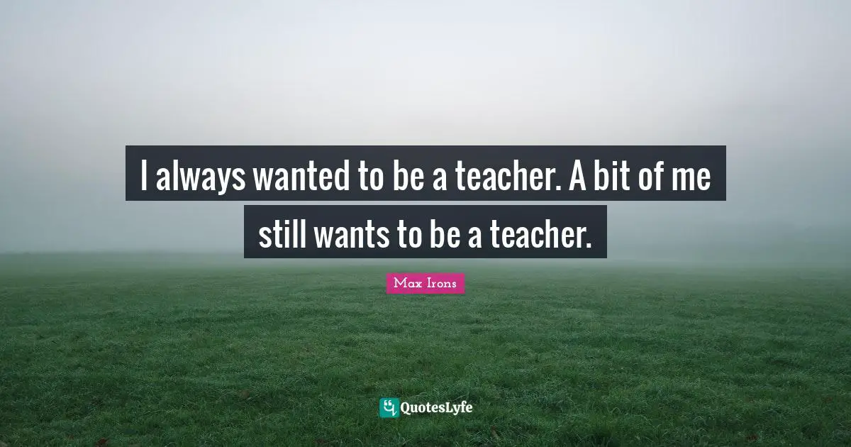 I always wanted to be a teacher. A bit of me still wants to be a teacher.