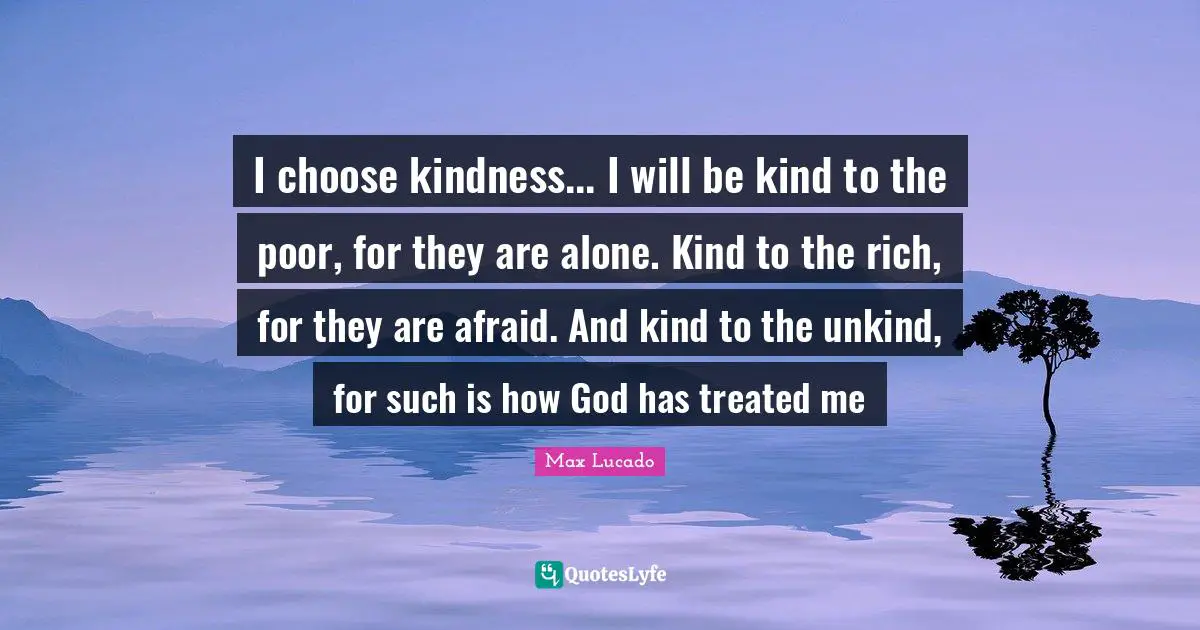 Unkind Quotes: "I choose kindness... I will be kind to the poor, for they are alone. Kind to the rich, for they are afraid. And kind to the unkind, for such is how God has treated me"