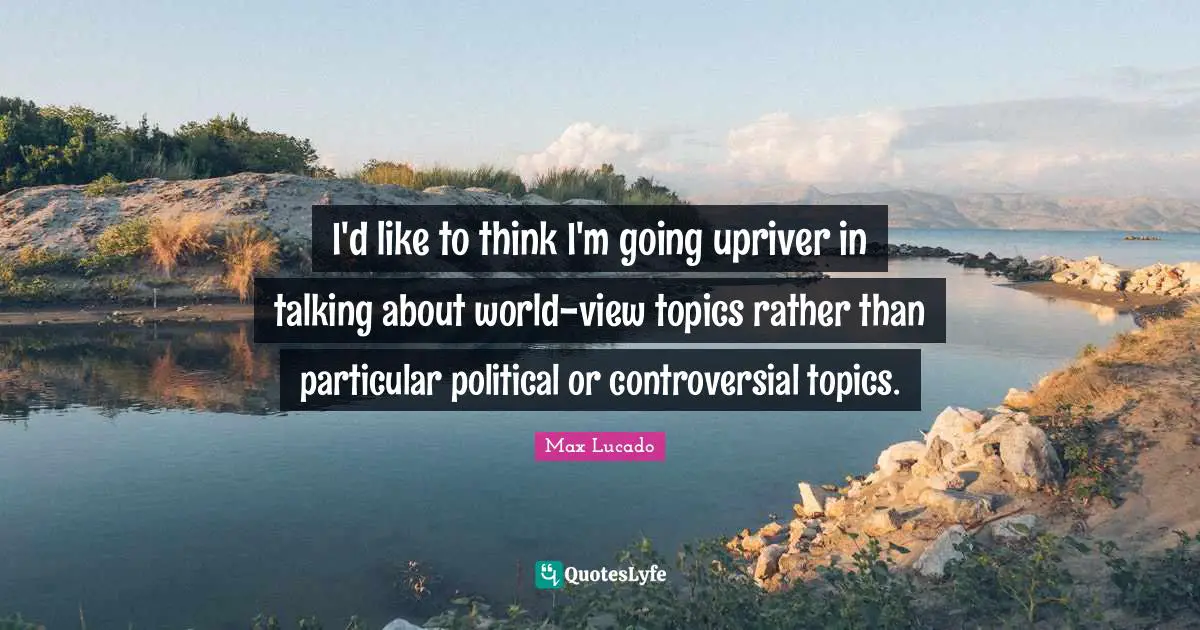 I'd like to think I'm going upriver in talking about world-view topics rather than particular political or controversial topics.