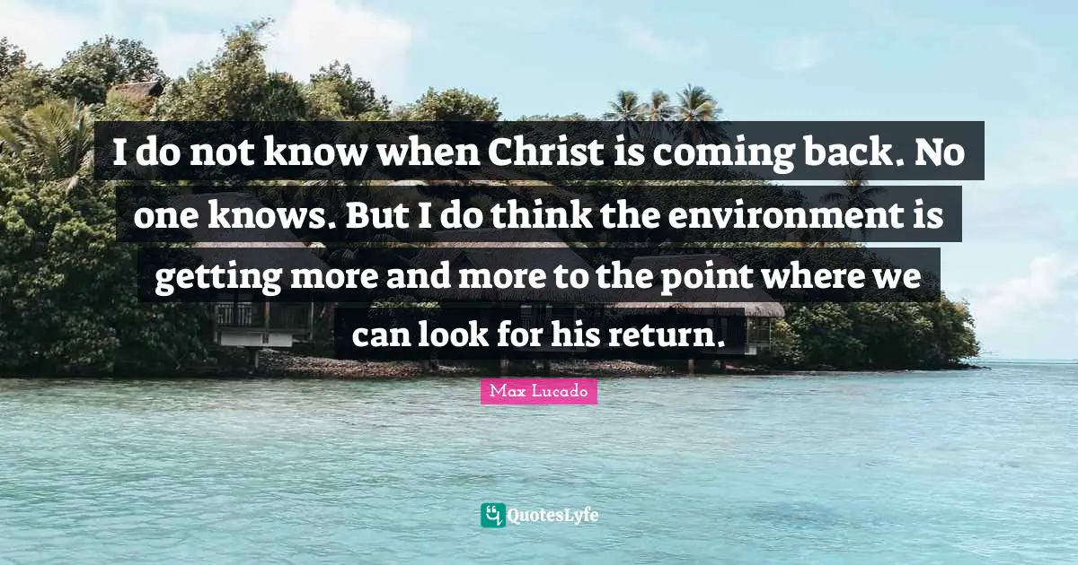 I do not know when Christ is coming back. No one knows. But I do think the environment is getting more and more to the point where we can look for his return.