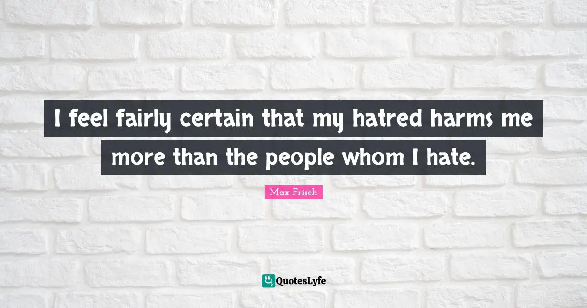 I feel fairly certain that my hatred harms me more than the people whom I hate.
