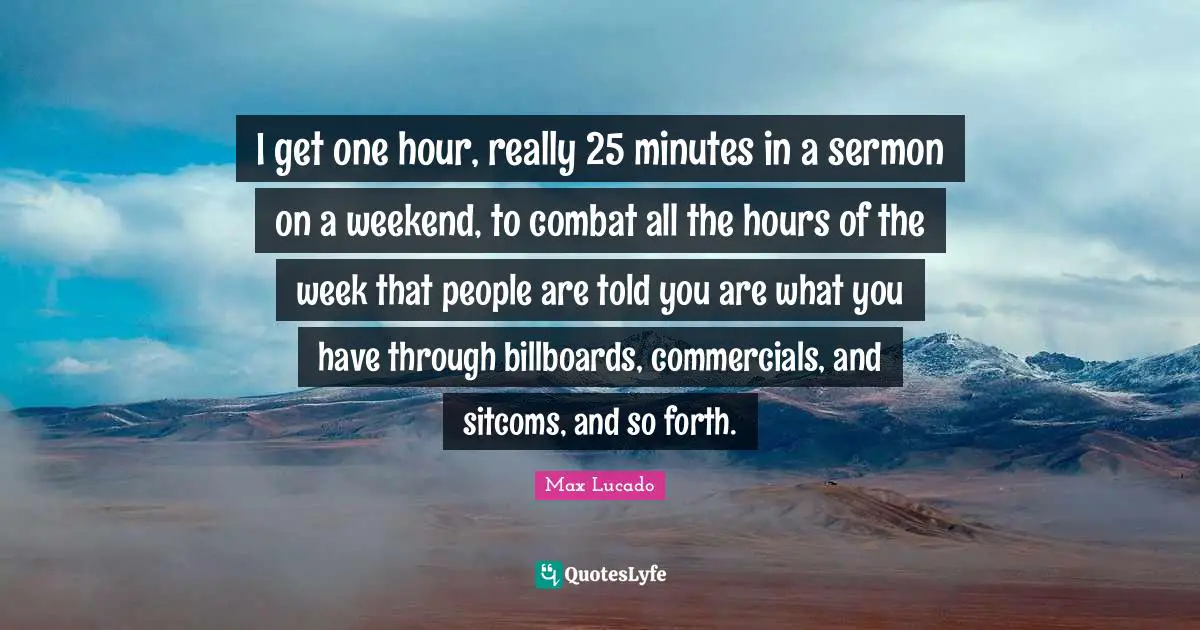 I get one hour, really 25 minutes in a sermon on a weekend, to combat all the hours of the week that people are told you are what you have through billboards, commercials, and sitcoms, and so forth.