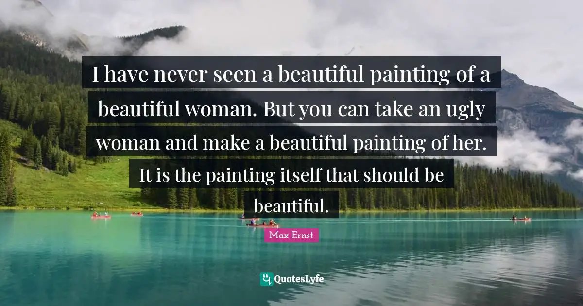 I have never seen a beautiful painting of a beautiful woman. But you can take an ugly woman and make a beautiful painting of her. It is the painting itself that should be beautiful.
