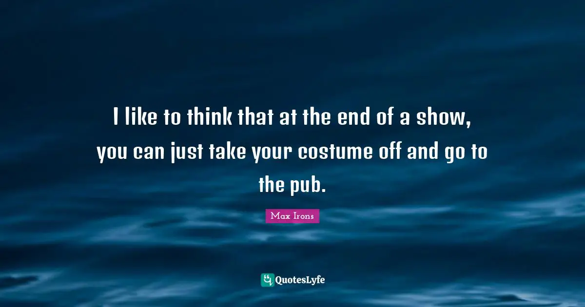 I like to think that at the end of a show, you can just take your costume off and go to the pub.
