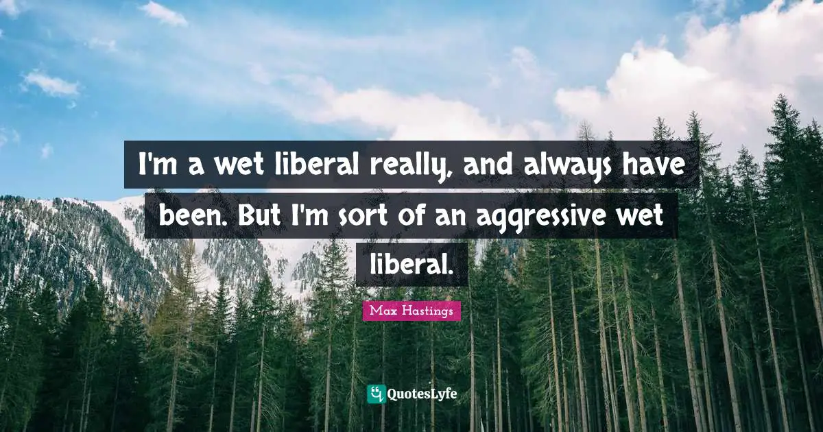 I'm a wet liberal really, and always have been. But I'm sort of an aggressive wet liberal.