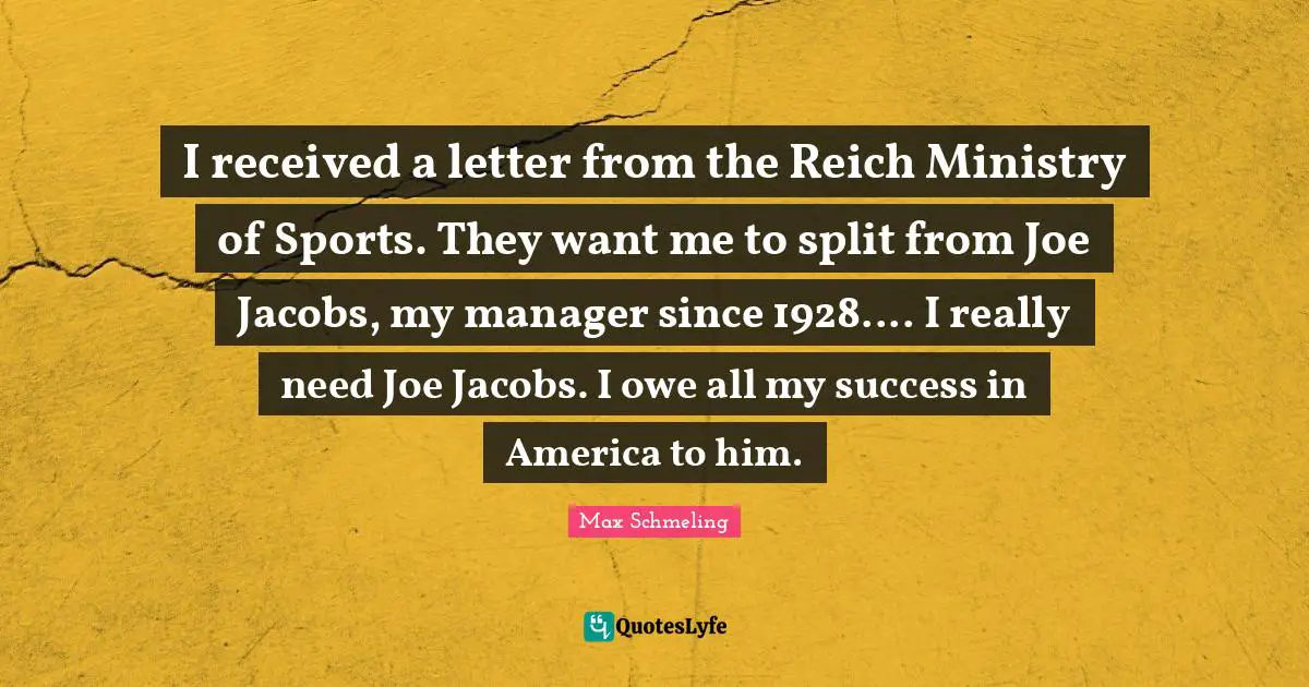 I received a letter from the Reich Ministry of Sports. They want me to split from Joe Jacobs, my manager since 1928.... I really need Joe Jacobs. I owe all my success in America to him.
