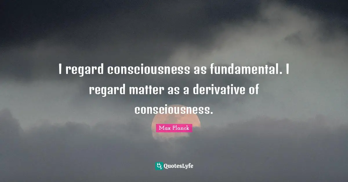 Regard Quotes: "I regard consciousness as fundamental. I regard matter as a derivative of consciousness."