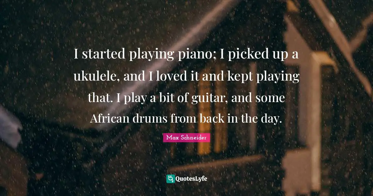 I started playing piano; I picked up a ukulele, and I loved it and kept playing that. I play a bit of guitar, and some African drums from back in the day.