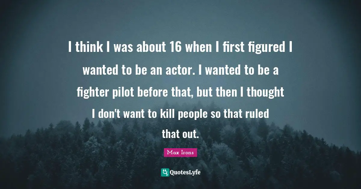 I think I was about 16 when I first figured I wanted to be an actor. I wanted to be a fighter pilot before that, but then I thought I don't want to kill people so that ruled that out.