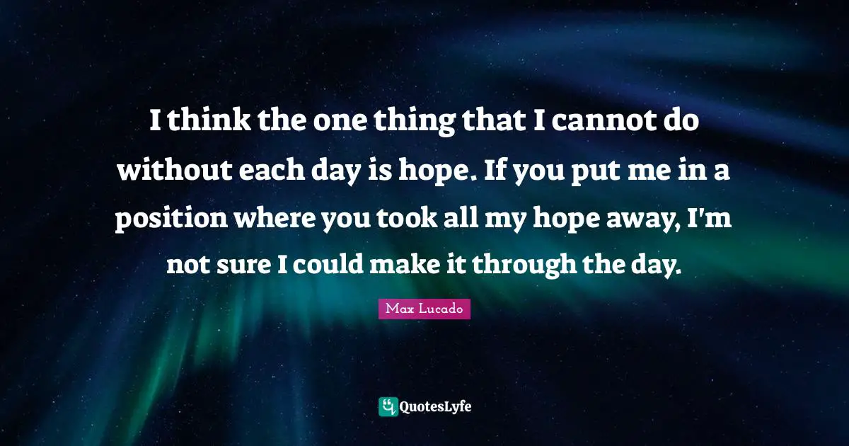I think the one thing that I cannot do without each day is hope. If you put me in a position where you took all my hope away, I'm not sure I could make it through the day.