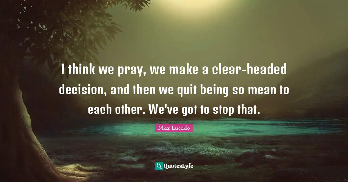 I think we pray, we make a clear-headed decision, and then we quit being so mean to each other. We've got to stop that.