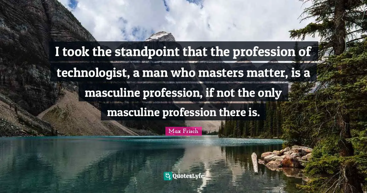 I took the standpoint that the profession of technologist, a man who masters matter, is a masculine profession, if not the only masculine profession there is.