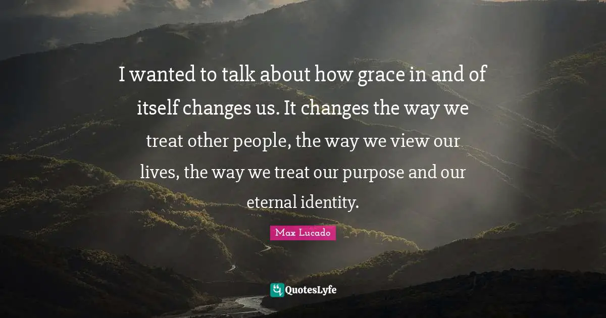 I wanted to talk about how grace in and of itself changes us. It changes the way we treat other people, the way we view our lives, the way we treat our purpose and our eternal identity.