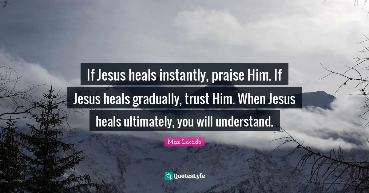 If Jesus heals instantly, praise Him. If Jesus heals gradually, trust Him. When Jesus heals ultimately, you will understand.