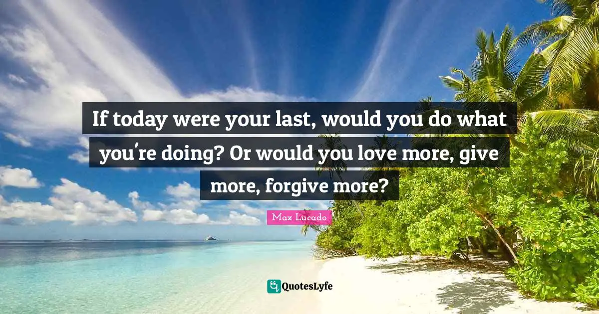 If today were your last, would you do what you're doing? Or would you love more, give more, forgive more?
