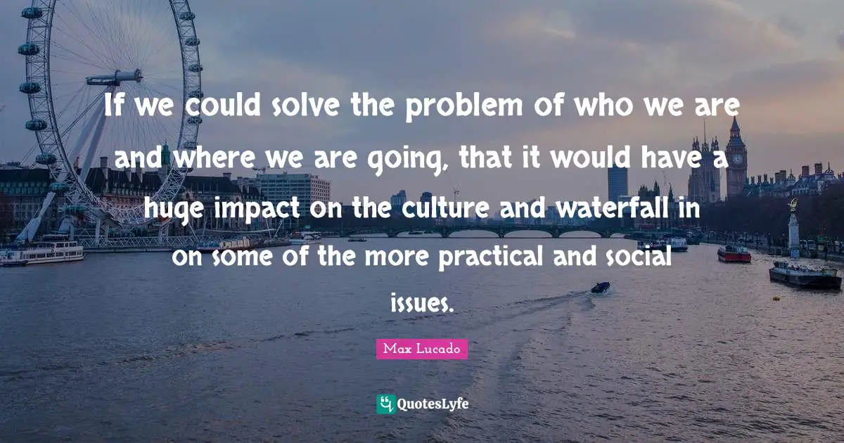 If we could solve the problem of who we are and where we are going, that it would have a huge impact on the culture and waterfall in on some of the more practical and social issues.