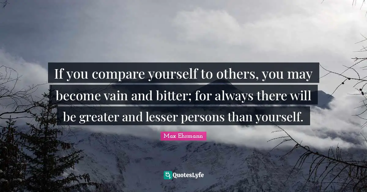 If you compare yourself to others, you may become vain and bitter; for always there will be greater and lesser persons than yourself.