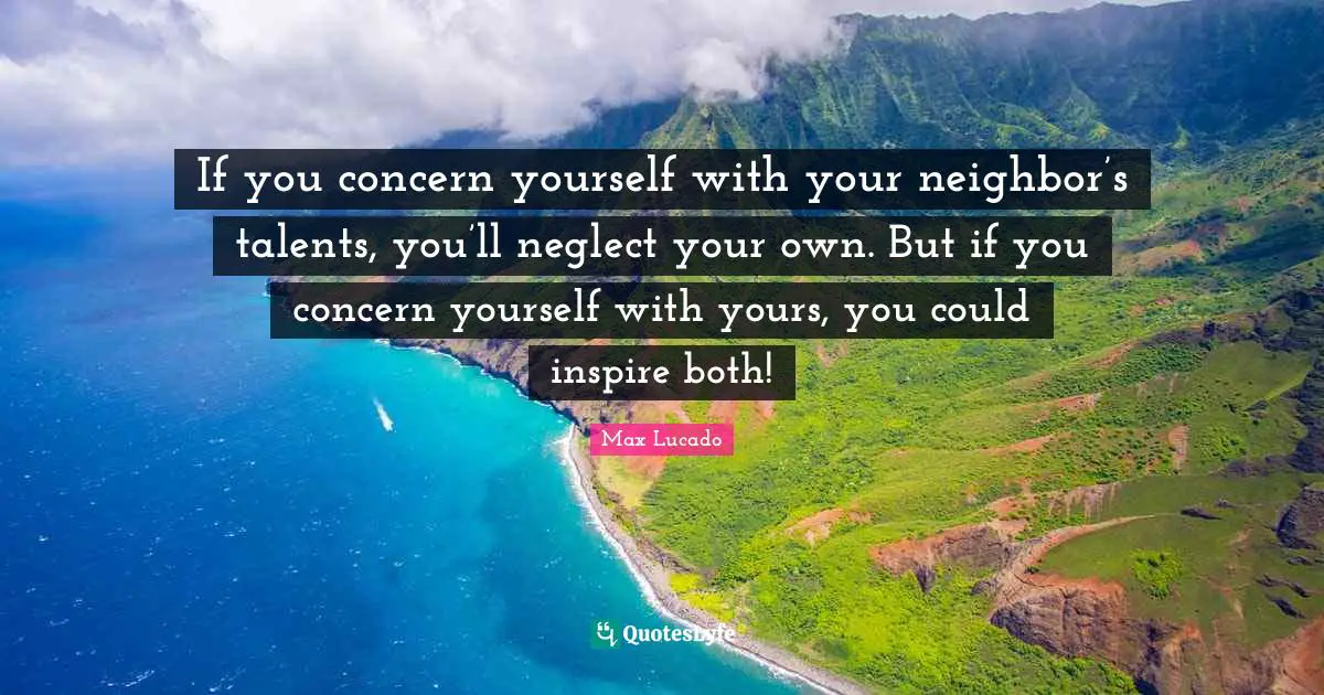 If you concern yourself with your neighbor’s talents, you’ll neglect your own. But if you concern yourself with yours, you could inspire both!