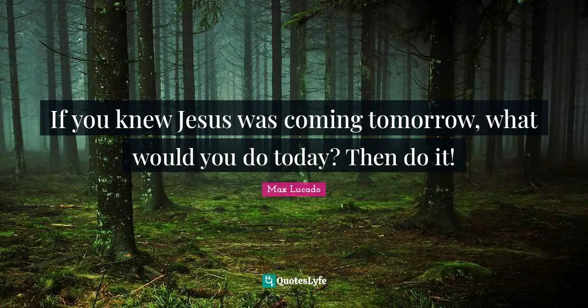 If you knew Jesus was coming tomorrow, what would you do today? Then do it!