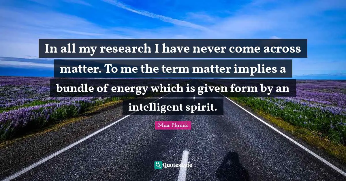 Term Quotes: "In all my research I have never come across matter. To me the term matter implies a bundle of energy which is given form by an intelligent spirit."