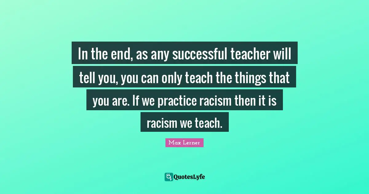 In the end, as any successful teacher will tell you, you can only teach the things that you are. If we practice racism then it is racism we teach.