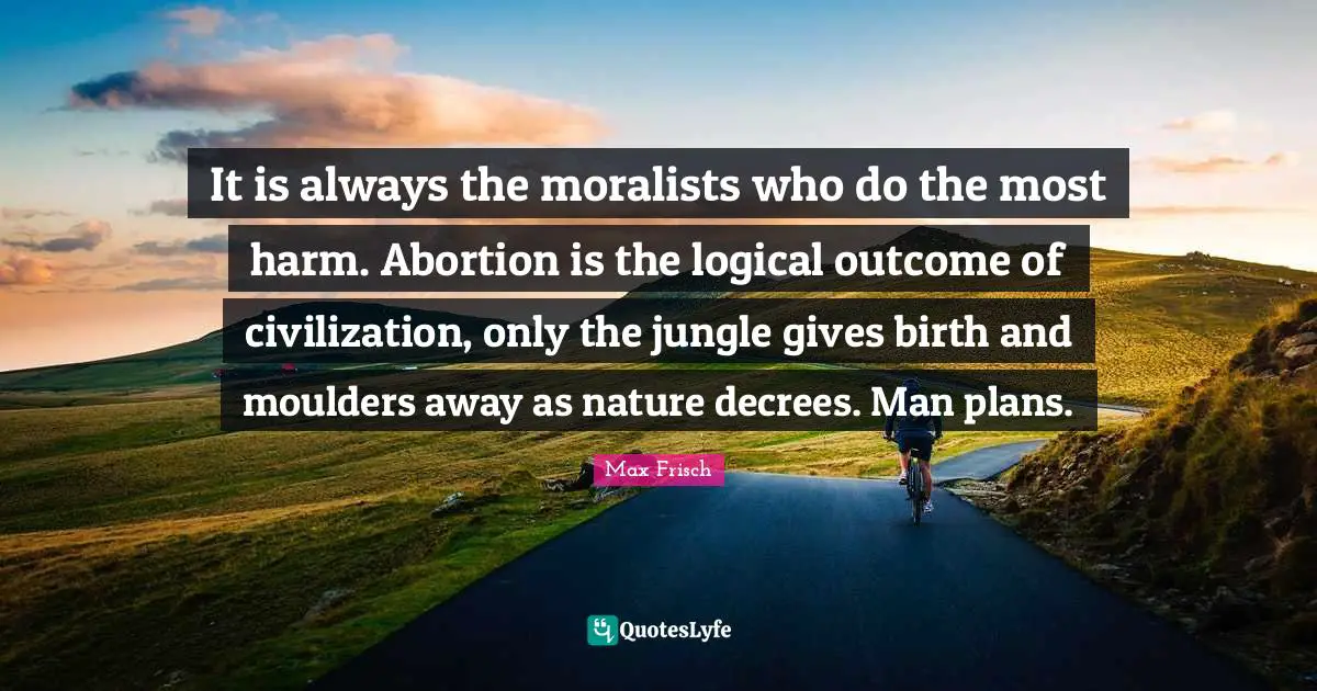 It is always the moralists who do the most harm. Abortion is the logical outcome of civilization, only the jungle gives birth and moulders away as nature decrees. Man plans.
