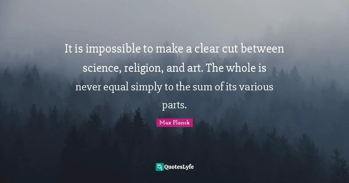 It is impossible to make a clear cut between science, religion, and art. The whole is never equal simply to the sum of its various parts.