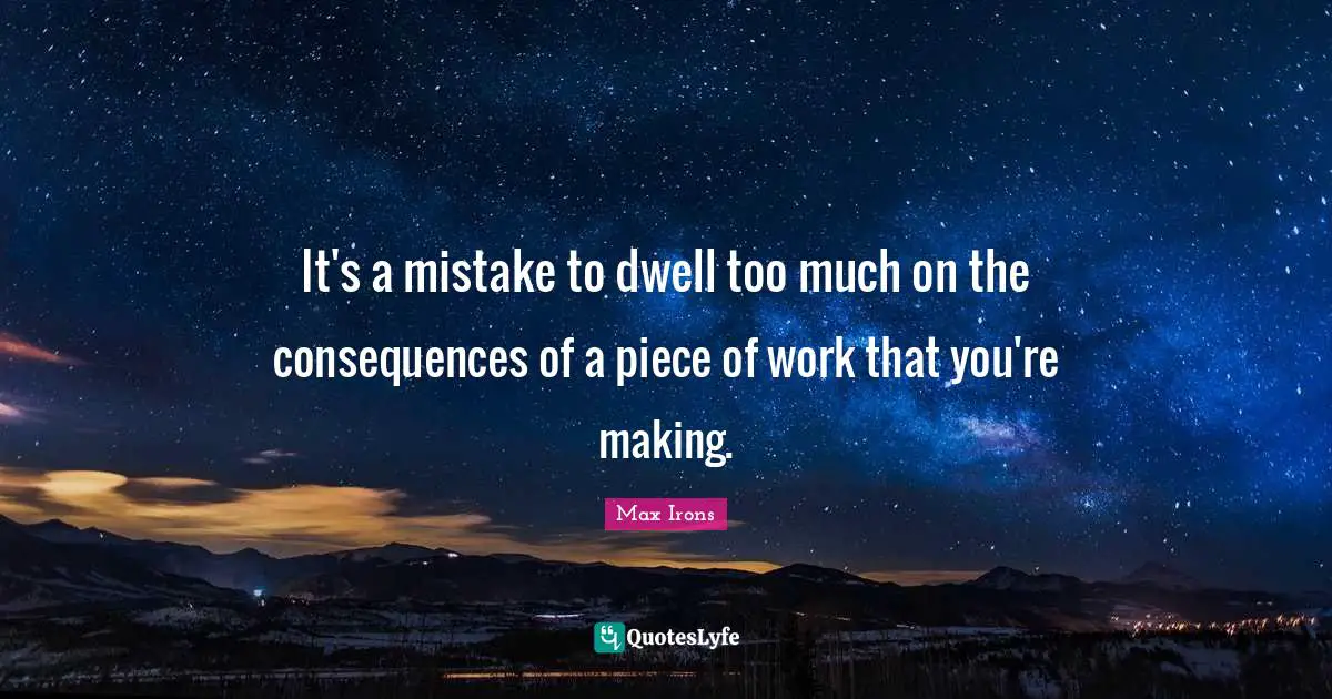 It's a mistake to dwell too much on the consequences of a piece of work that you're making.