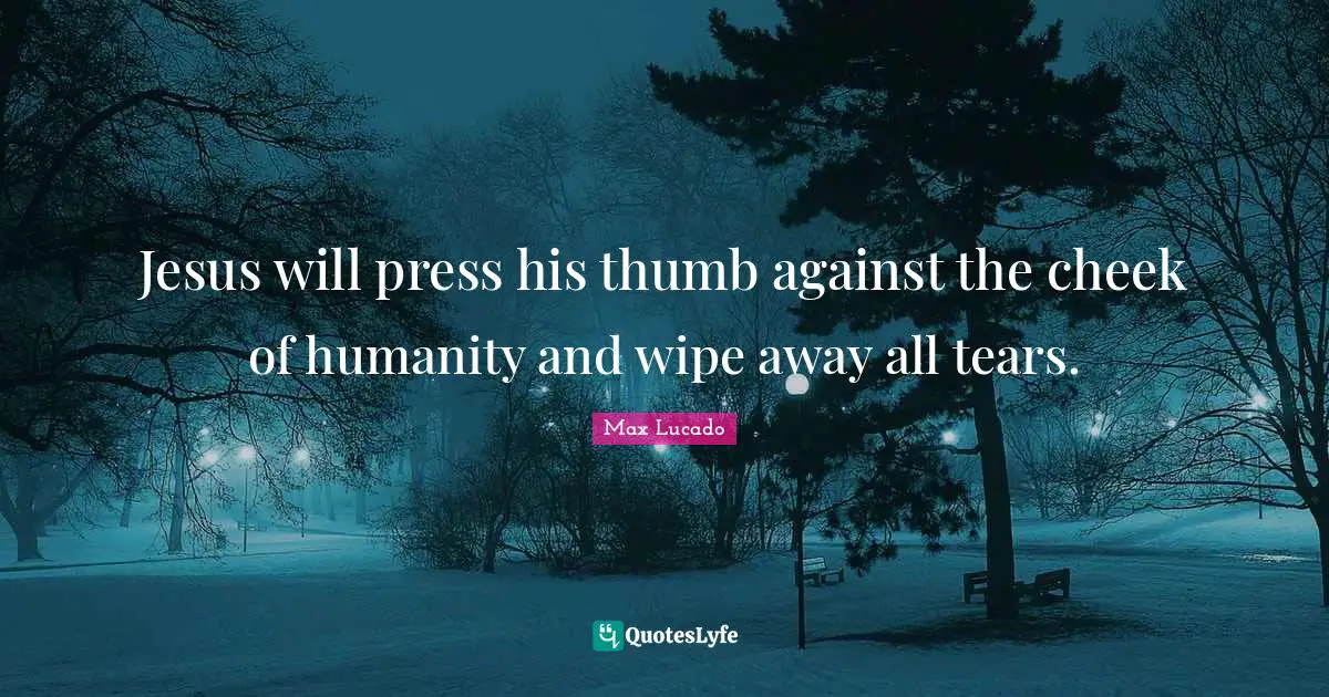 Jesus will press his thumb against the cheek of humanity and wipe away all tears.