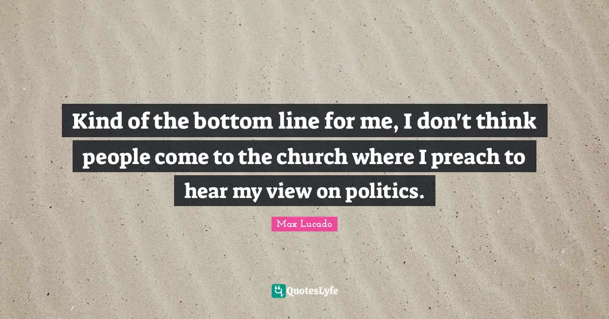 Kind of the bottom line for me, I don't think people come to the church where I preach to hear my view on politics.