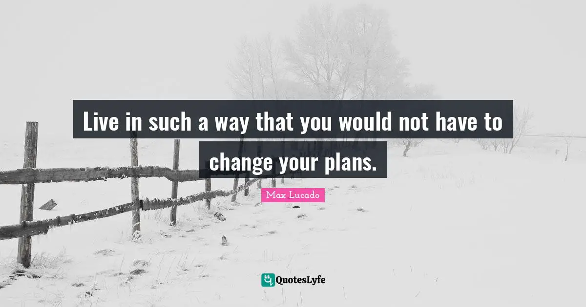 Live in such a way that you would not have to change your plans.